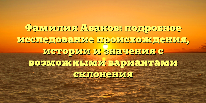 Фамилия Абаков: подробное исследование происхождения, истории и значения с возможными вариантами склонения
