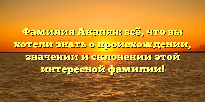 Фамилия Акапян: всё, что вы хотели знать о происхождении, значении и склонении этой интересной фамилии!
