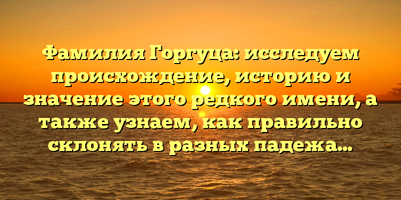 Фамилия Горгуца: исследуем происхождение, историю и значение этого редкого имени, а также узнаем, как правильно склонять в разных падежах