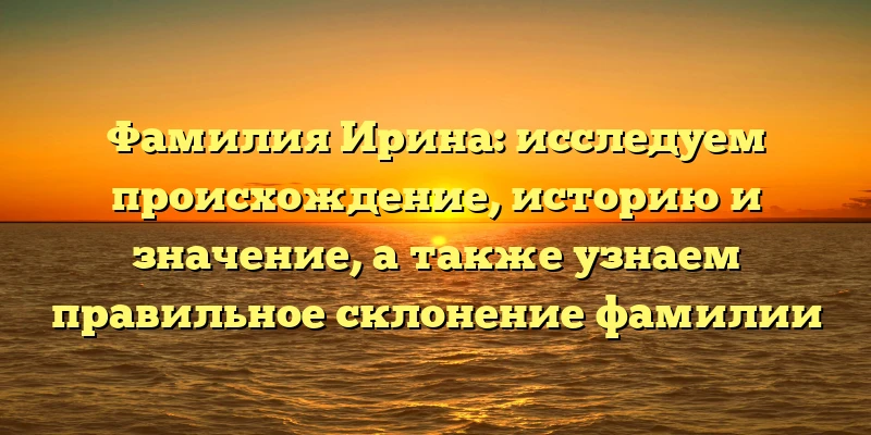 Фамилия Ирина: исследуем происхождение, историю и значение, а также узнаем правильное склонение фамилии