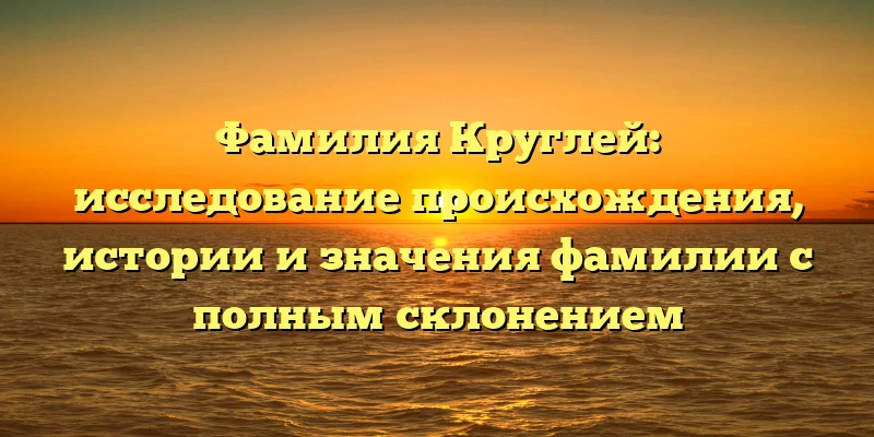 Фамилия Круглей: исследование происхождения, истории и значения фамилии с полным склонением