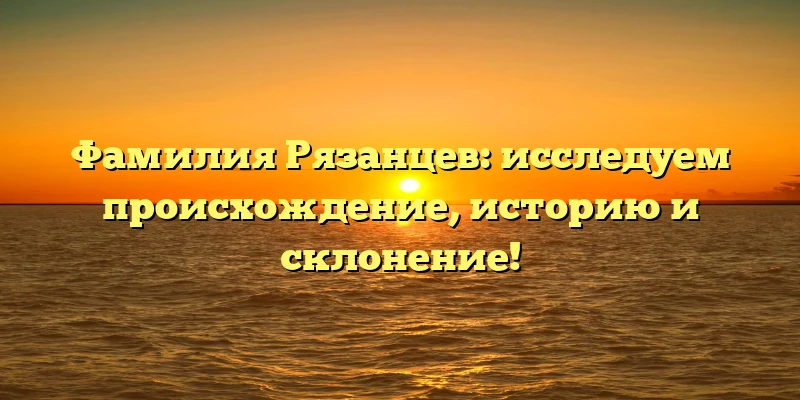 Фамилия Рязанцев: исследуем происхождение, историю и склонение! Фамилия Рязанцев: исследуем происхождение, историю и склонение!