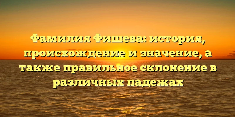 Фамилия Фишева: история, происхождение и значение, а также правильное склонение в различных падежах Фамилия Фишева: история, происхождение и значение, а также правильное склонение в различных падежах