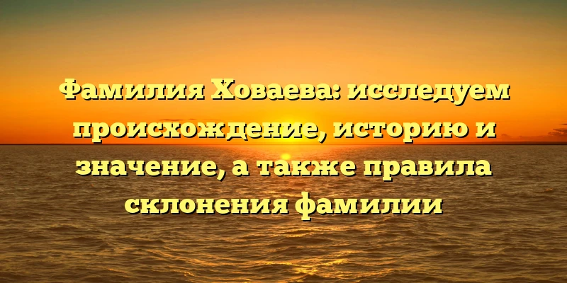 Фамилия Ховаева: исследуем происхождение, историю и значение, а также правила склонения фамилии