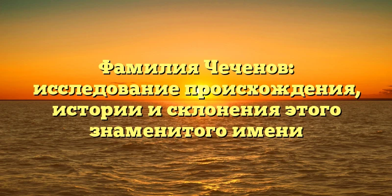 Фамилия Чеченов: исследование происхождения, истории и склонения этого знаменитого имени