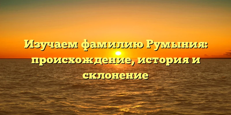 Изучаем фамилию Румыния: происхождение, история и склонение Изучаем фамилию Румыния: происхождение, история и склонение
