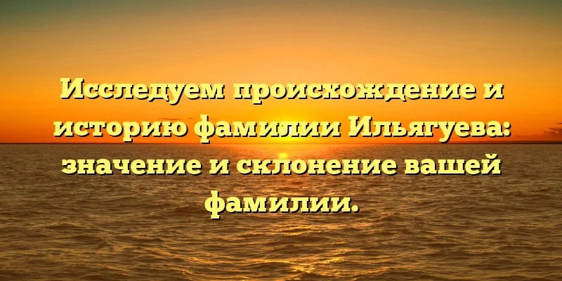 Исследуем происхождение и историю фамилии Ильягуева: значение и склонение вашей фамилии.