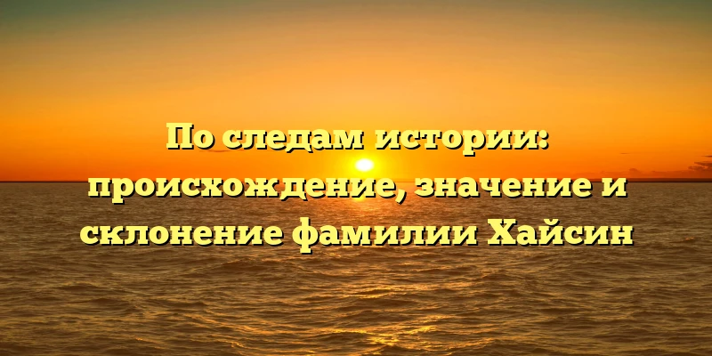По следам истории: происхождение, значение и склонение фамилии Хайсин