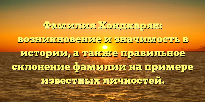 Фамилия Хондкарян: возникновение и значимость в истории, а также правильное склонение фамилии на примере известных личностей.