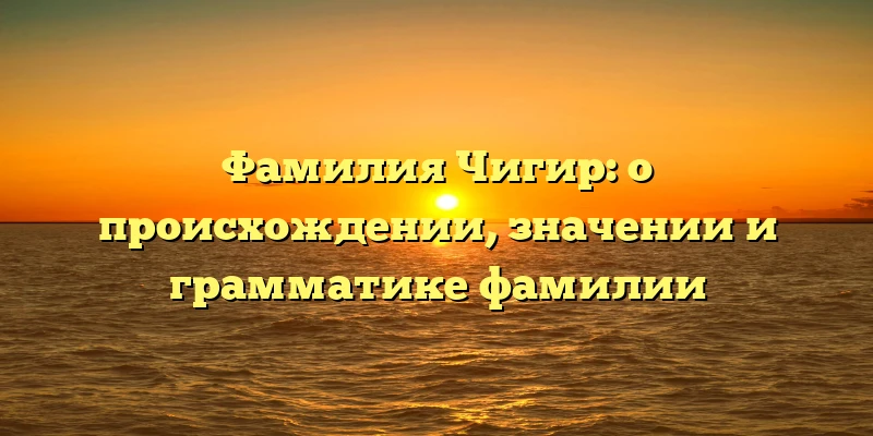 Фамилия Чигир: о происхождении, значении и грамматике фамилии Фамилия Чигир: о происхождении, значении и грамматике фамилии