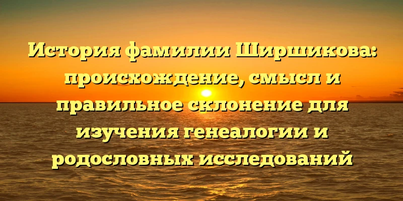 История фамилии Ширшикова: происхождение, смысл и правильное склонение для изучения генеалогии и родословных исследований