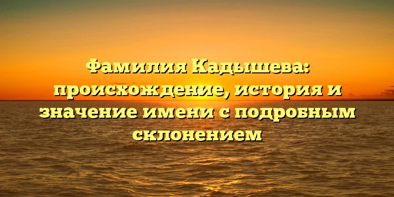 Фамилия Кадышева: происхождение, история и значение имени с подробным склонением