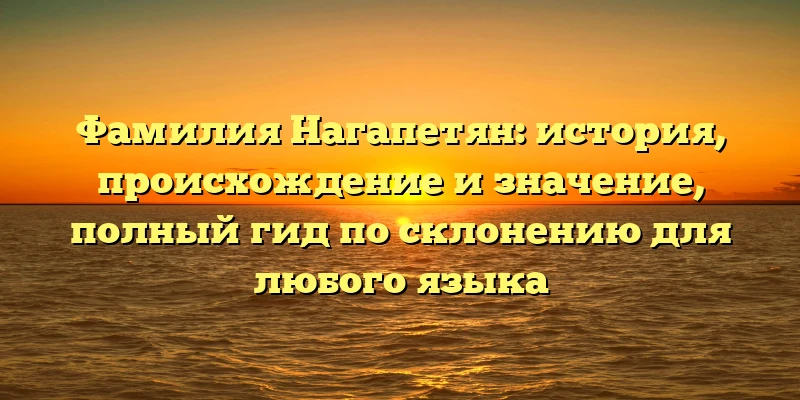 Фамилия Нагапетян: история, происхождение и значение, полный гид по склонению для любого языка