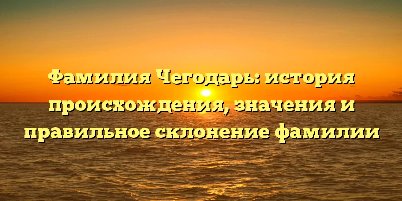 Фамилия Чегодарь: история происхождения, значения и правильное склонение фамилии