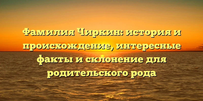Фамилия Чиркин: история и происхождение, интересные факты и склонение для родительского рода Фамилия Чиркин: история и происхождение, интересные факты и склонение для родительского рода