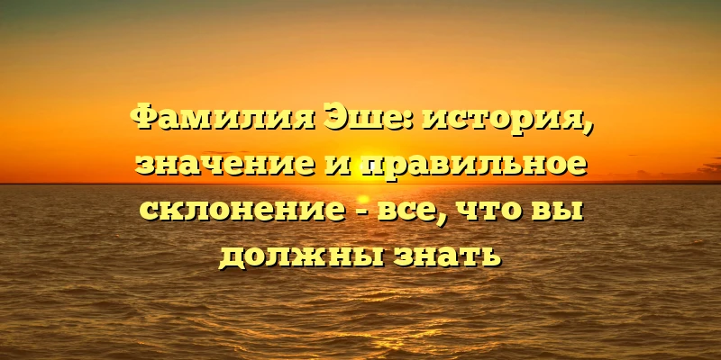 Фамилия Эше: история, значение и правильное склонение - все, что вы должны знать Фамилия Эше: история, значение и правильное склонение - все, что вы должны знать